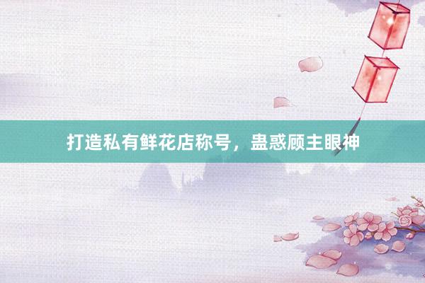 打造私有鲜花店称号，蛊惑顾主眼神