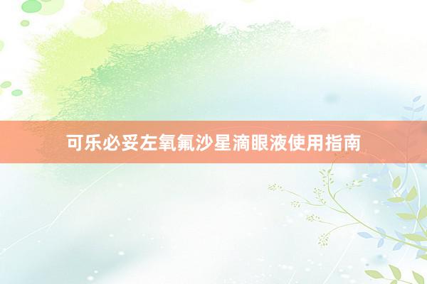 可乐必妥左氧氟沙星滴眼液使用指南