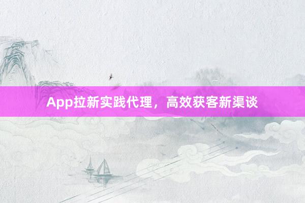App拉新实践代理,高效获客新渠谈