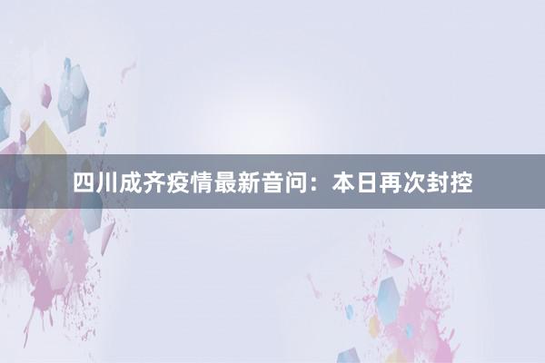 四川成齐疫情最新音问:本日再次封控